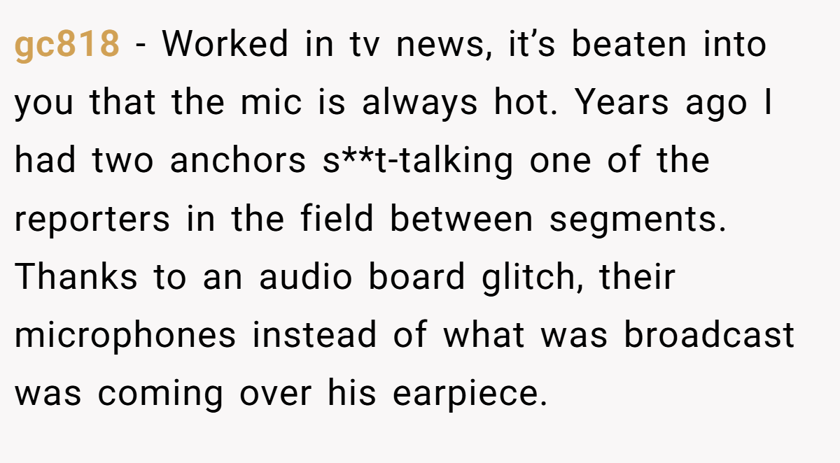 gc818 − Worked in tv news, it’s beaten into you that the mic is always hot. Years ago I had two anchors s**t-talking one of the reporters in the field between segments. Thanks to an audio board glitch, their microphones instead of what was broadcast was coming over his earpiece.
