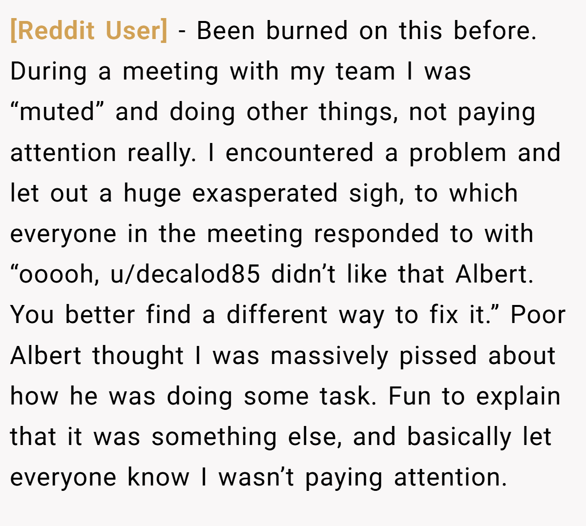 [Reddit User] − Been burned on this before. During a meeting with my team I was “muted” and doing other things, not paying attention really. I encountered a problem and let out a huge exasperated sigh, to which everyone in the meeting responded to with “ooooh, u/decalod85 didn’t like that Albert. You better find a different way to fix it.” Poor Albert thought I was massively pissed about how he was doing some task. Fun to explain that it was something else, and basically let everyone know I wasn’t paying attention.