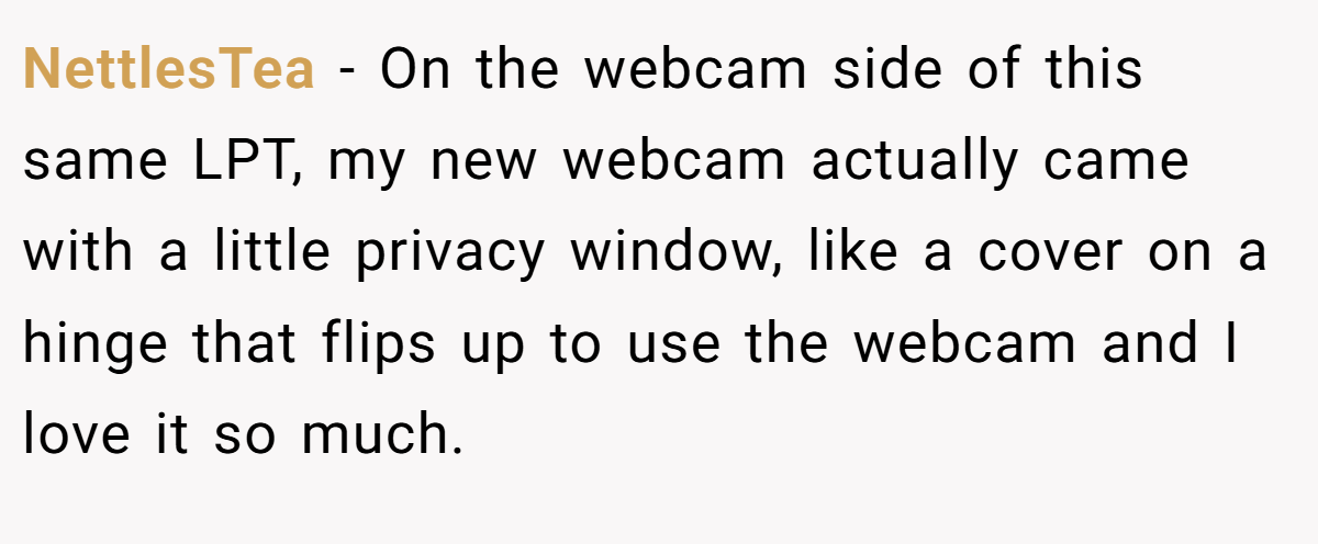 NettlesTea − On the webcam side of this same LPT, my new webcam actually came with a little privacy window, like a cover on a hinge that flips up to use the webcam and I love it so much.