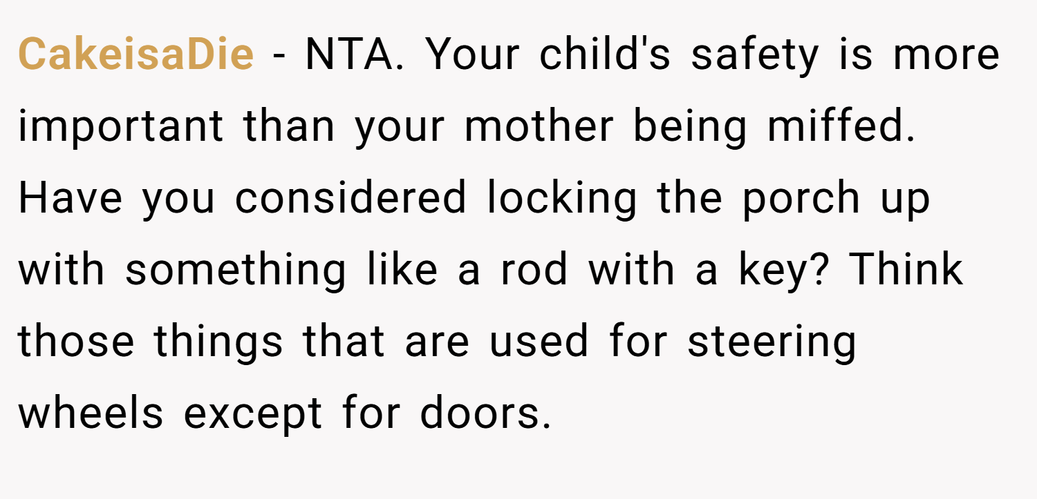 CakeisaDie − NTA. Your child's safety is more important than your mother being miffed. Have you considered locking the porch up with something like a rod with a key? Think those things that are used for steering wheels except for doors.