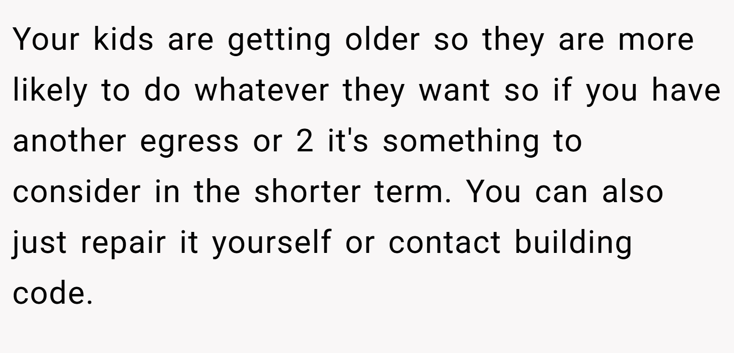 Your kids are getting older so they are more likely to do whatever they want so if you have another egress or 2 it's something to consider in the shorter term. You can also just repair it yourself or contact building code.