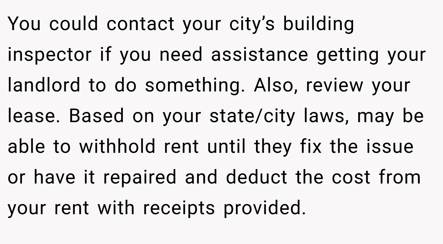 You could contact your city’s building inspector if you need assistance getting your landlord to do something. Also, review your lease. Based on your state/city laws, may be able to withhold rent until they fix the issue or have it repaired and deduct the cost from your rent with receipts provided.