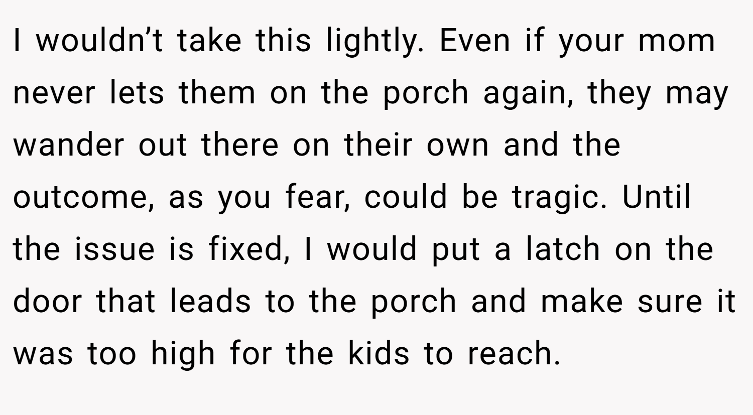 I wouldn’t take this lightly. Even if your mom never lets them on the porch again, they may wander out there on their own and the outcome, as you fear, could be tragic. Until the issue is fixed, I would put a latch on the door that leads to the porch and make sure it was too high for the kids to reach.