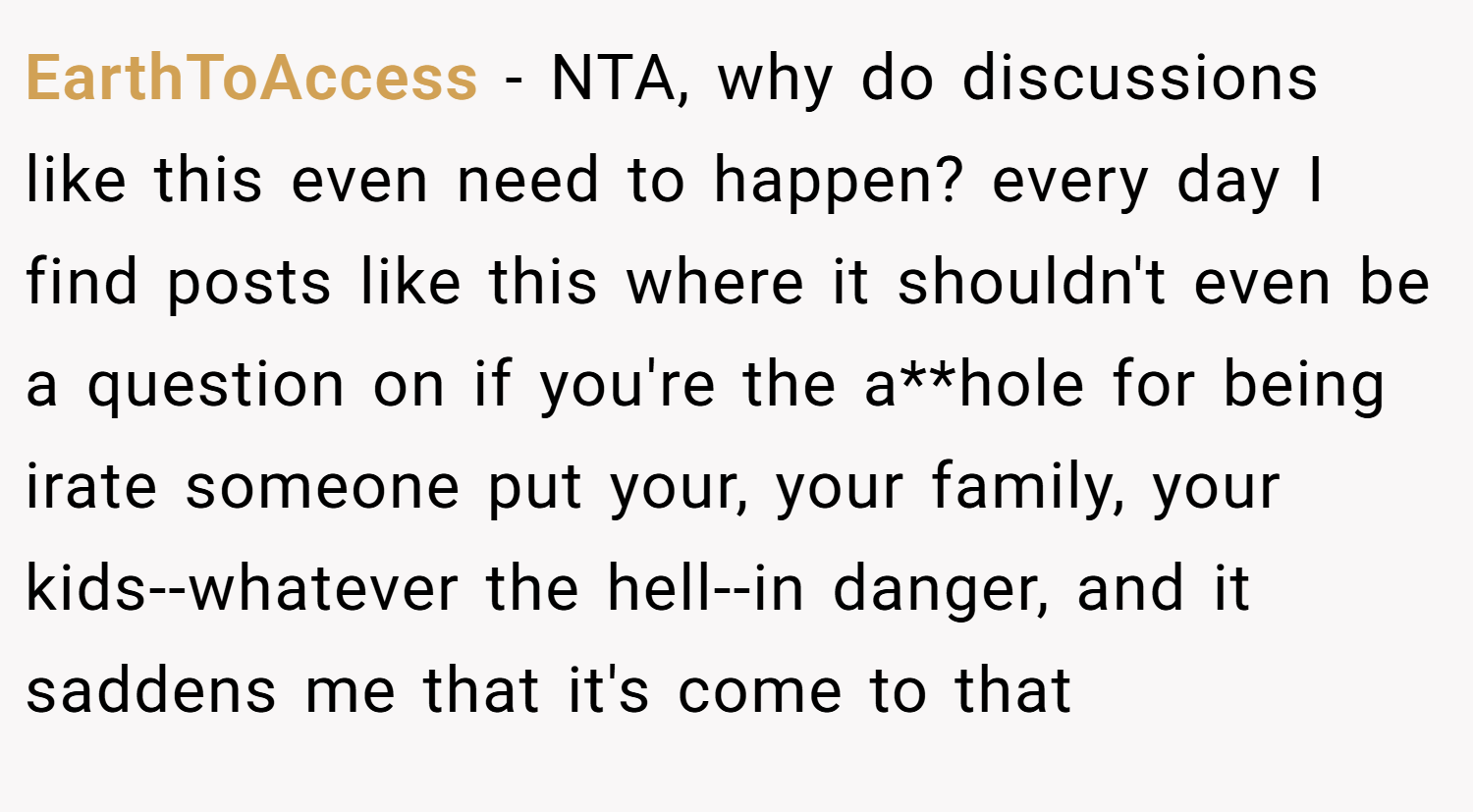 EarthToAccess − NTA, why do discussions like this even need to happen? every day I find posts like this where it shouldn't even be a question on if you're the a**hole for being irate someone put your, your family, your kids--whatever the hell--in danger, and it saddens me that it's come to that