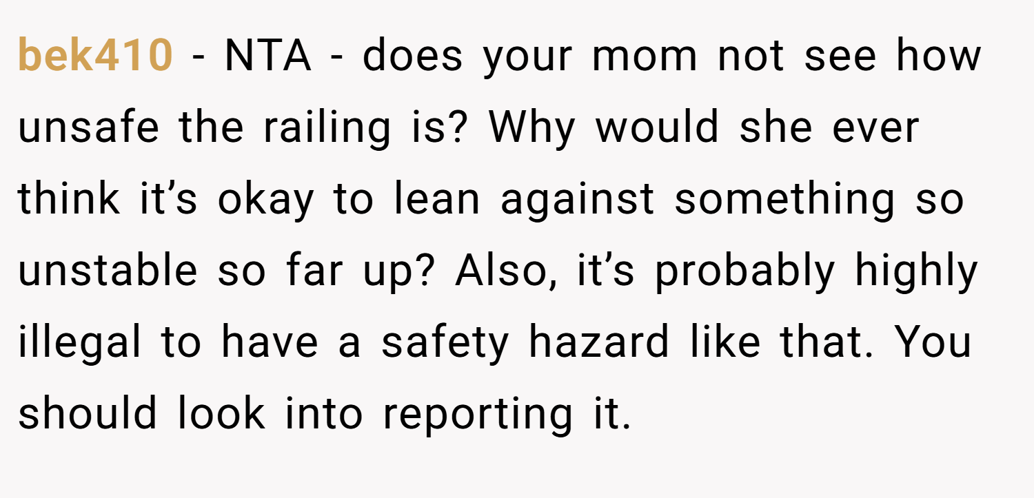 bek410 − NTA - does your mom not see how unsafe the railing is? Why would she ever think it’s okay to lean against something so unstable so far up? Also, it’s probably highly illegal to have a safety hazard like that. You should look into reporting it.