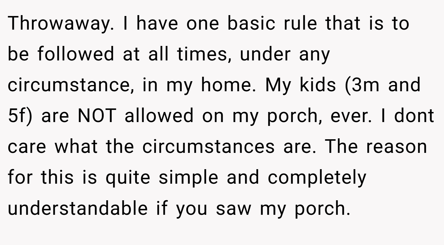 Throwaway. I have one basic rule that is to be followed at all times, under any circumstance, in my home. My kids (3m and 5f) are NOT allowed on my porch, ever. I dont care what the circumstances are. The reason for this is quite simple and completely understandable if you saw my porch.