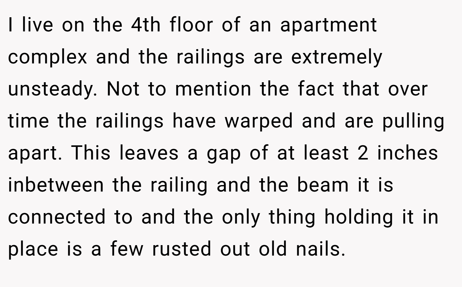 I live on the 4th floor of an apartment complex and the railings are extremely unsteady. Not to mention the fact that over time the railings have warped and are pulling apart. This leaves a gap of at least 2 inches inbetween the railing and the beam it is connected to and the only thing holding it in place is a few rusted out old nails.