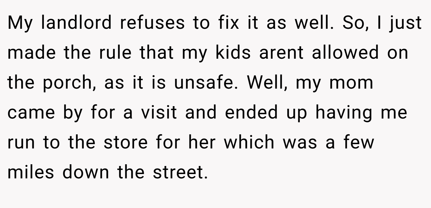 My landlord refuses to fix it as well. So, I just made the rule that my kids arent allowed on the porch, as it is unsafe. Well, my mom came by for a visit and ended up having me run to the store for her which was a few miles down the street.