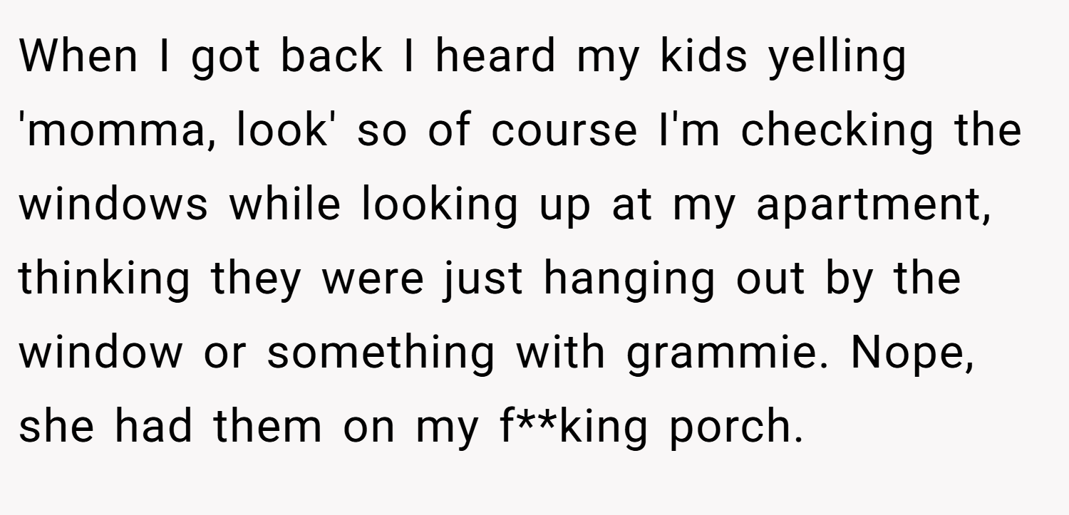 When I got back I heard my kids yelling 'momma, look' so of course I'm checking the windows while looking up at my apartment, thinking they were just hanging out by the window or something with grammie. Nope, she had them on my f**king porch.