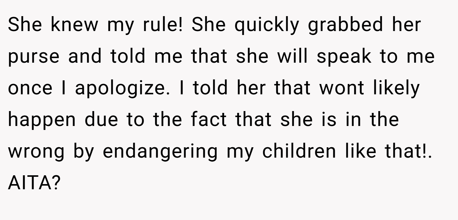 She knew my rule! She quickly grabbed her purse and told me that she will speak to me once I apologize. I told her that wont likely happen due to the fact that she is in the wrong by endangering my children like that!. AITA?