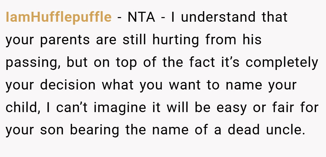 IamHufflepuffle − NTA - I understand that your parents are still hurting from his passing, but on top of the fact it’s completely your decision what you want to name your child, I can’t imagine it will be easy or fair for your son bearing the name of a dead uncle.