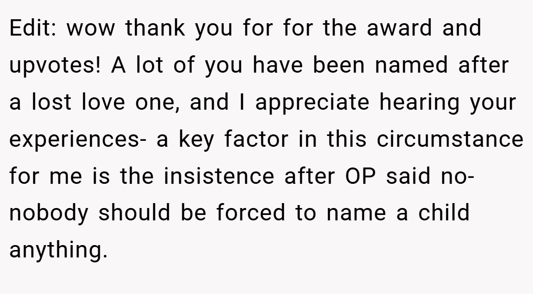 Edit: wow thank you for for the award and upvotes! A lot of you have been named after a lost love one, and I appreciate hearing your experiences- a key factor in this circumstance for me is the insistence after OP said no- nobody should be forced to name a child anything.