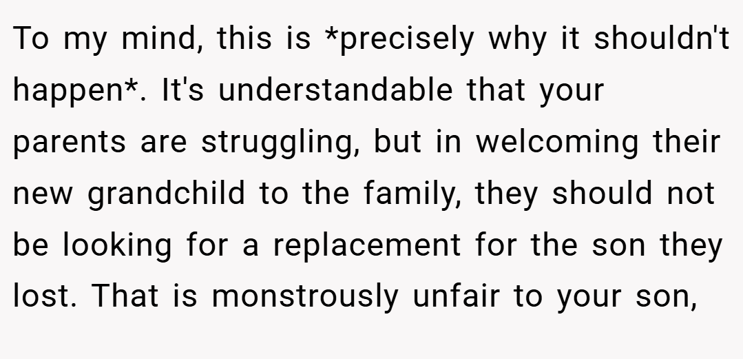To my mind, this is *precisely why it shouldn't happen*. It's understandable that your parents are struggling, but in welcoming their new grandchild to the family, they should not be looking for a replacement for the son they lost. That is monstrously unfair to your son,
