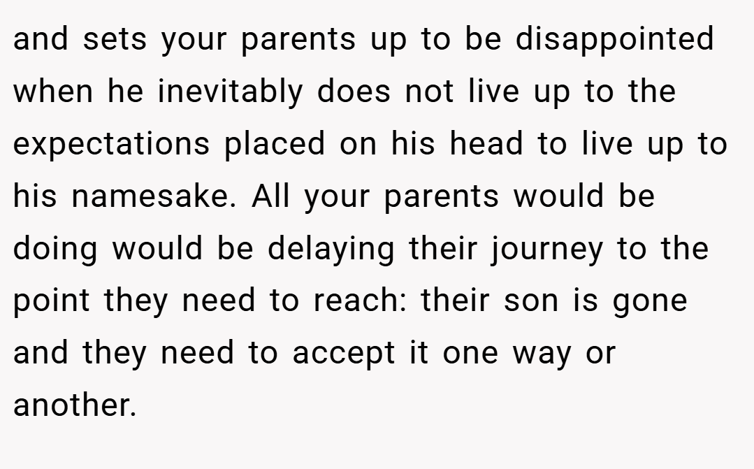 and sets your parents up to be disappointed when he inevitably does not live up to the expectations placed on his head to live up to his namesake. All your parents would be doing would be delaying their journey to the point they need to reach: their son is gone and they need to accept it one way or another.
