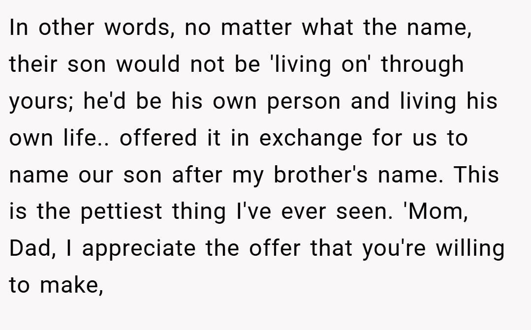 In other words, no matter what the name, their son would not be 'living on' through yours; he'd be his own person and living his own life.. offered it in exchange for us to name our son after my brother's name. This is the pettiest thing I've ever seen. 'Mom, Dad, I appreciate the offer that you're willing to make,