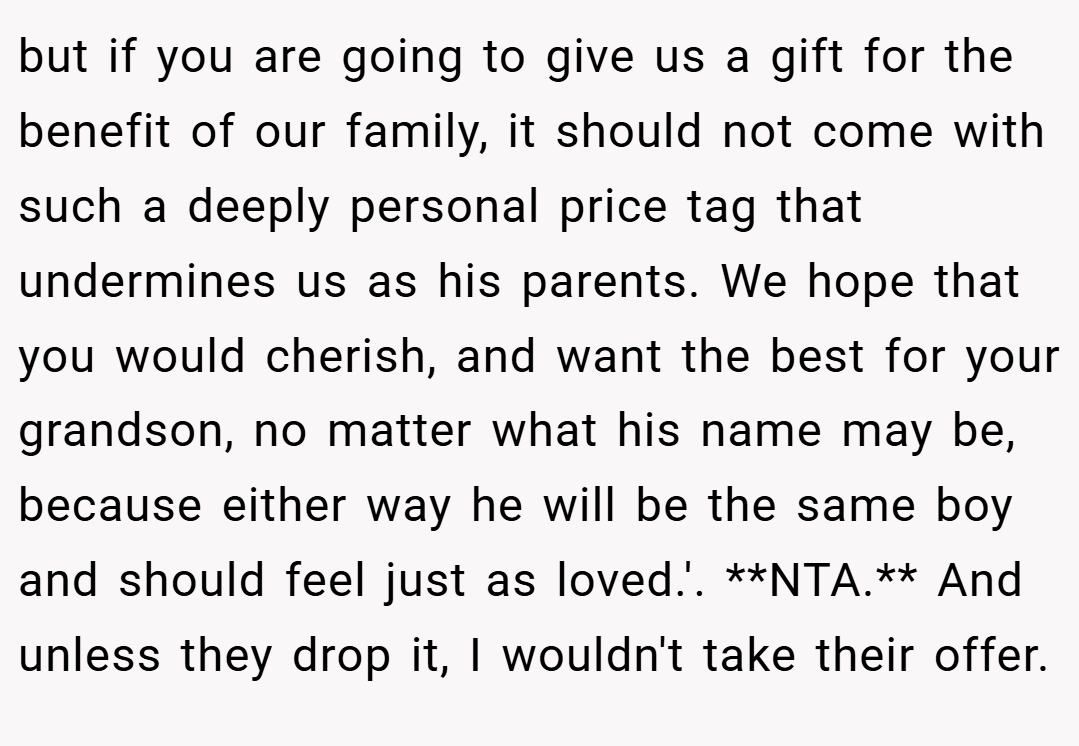 but if you are going to give us a gift for the benefit of our family, it should not come with such a deeply personal price tag that undermines us as his parents. We hope that you would cherish, and want the best for your grandson, no matter what his name may be, because either way he will be the same boy and should feel just as loved.'. **NTA.** And unless they drop it, I wouldn't take their offer.