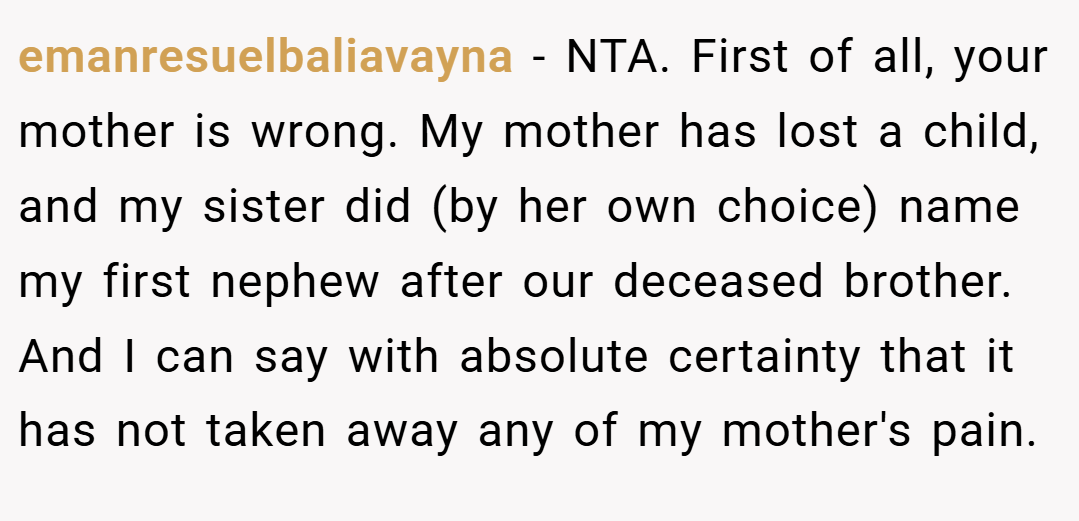 emanresuelbaliavayna − NTA. First of all, your mother is wrong. My mother has lost a child, and my sister did (by her own choice) name my first nephew after our deceased brother. And I can say with absolute certainty that it has not taken away any of my mother's pain.