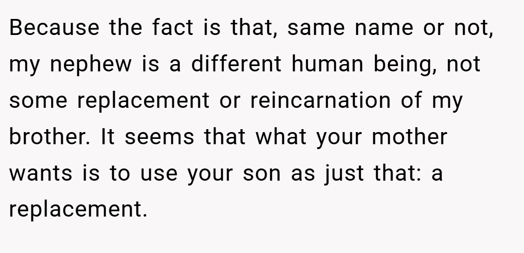 Because the fact is that, same name or not, my nephew is a different human being, not some replacement or reincarnation of my brother. It seems that what your mother wants is to use your son as just that: a replacement.