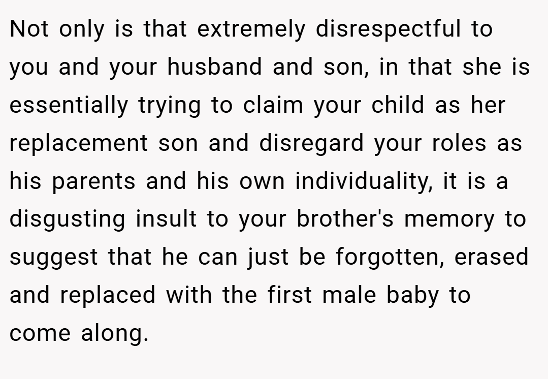 Not only is that extremely disrespectful to you and your husband and son, in that she is essentially trying to claim your child as her replacement son and disregard your roles as his parents and his own individuality, it is a disgusting insult to your brother's memory to suggest that he can just be forgotten, erased and replaced with the first male baby to come along.