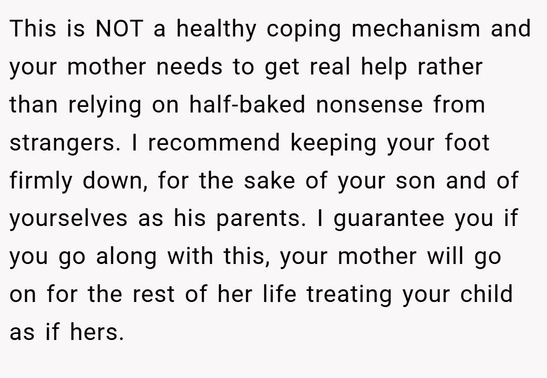 This is NOT a healthy coping mechanism and your mother needs to get real help rather than relying on half-baked nonsense from strangers. I recommend keeping your foot firmly down, for the sake of your son and of yourselves as his parents. I guarantee you if you go along with this, your mother will go on for the rest of her life treating your child as if hers.