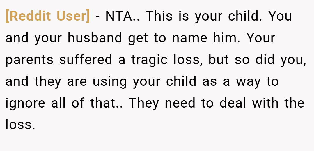 [Reddit User] − NTA.. This is your child. You and your husband get to name him. Your parents suffered a tragic loss, but so did you, and they are using your child as a way to ignore all of that.. They need to deal with the loss.