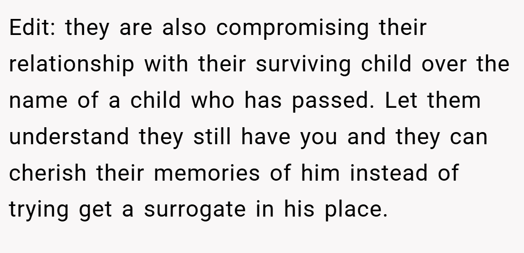 Edit: they are also compromising their relationship with their surviving child over the name of a child who has passed. Let them understand they still have you and they can cherish their memories of him instead of trying get a surrogate in his place.