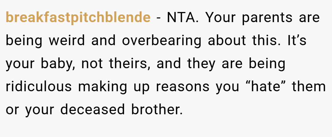 breakfastpitchblende − NTA. Your parents are being weird and overbearing about this. It’s your baby, not theirs, and they are being ridiculous making up reasons you “hate” them or your deceased brother.