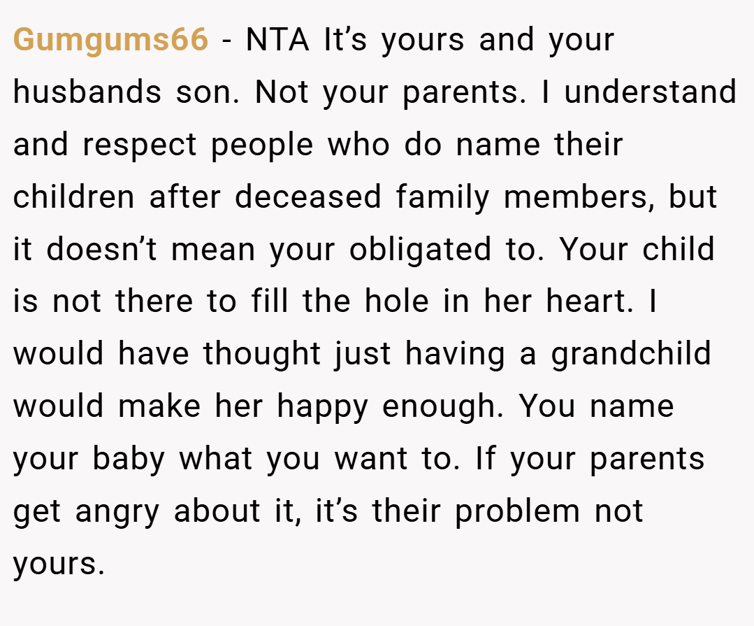 Gumgums66 − NTA It’s yours and your husbands son. Not your parents. I understand and respect people who do name their children after deceased family members, but it doesn’t mean your obligated to. Your child is not there to fill the hole in her heart. I would have thought just having a grandchild would make her happy enough. You name your baby what you want to. If your parents get angry about it, it’s their problem not yours.