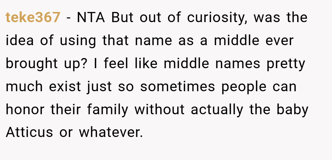 teke367 − NTA But out of curiosity, was the idea of using that name as a middle ever brought up? I feel like middle names pretty much exist just so sometimes people can honor their family without actually the baby Atticus or whatever.