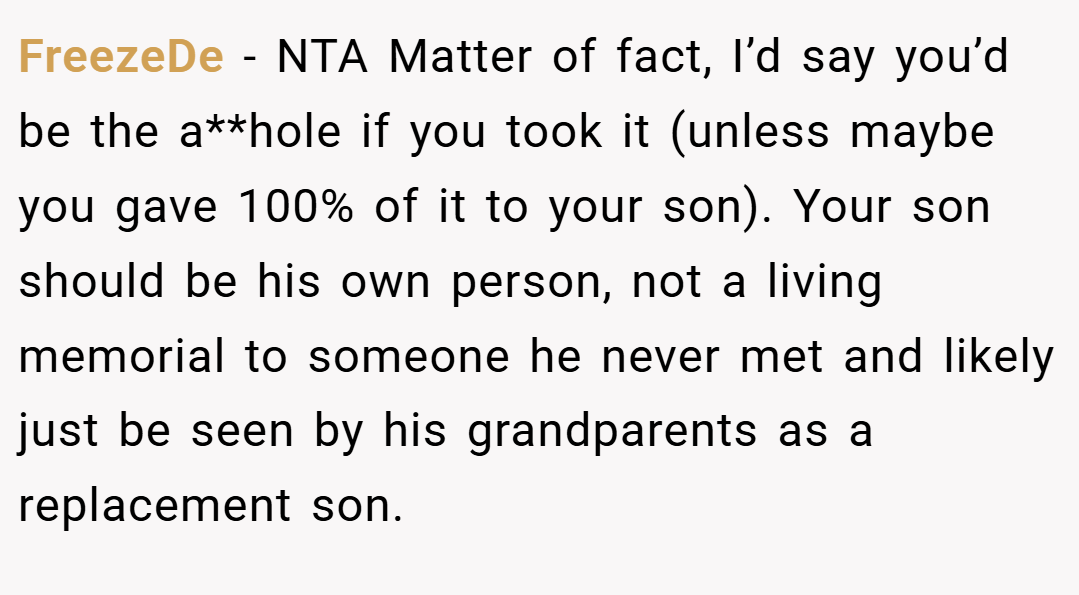 FreezeDe − NTA Matter of fact, I’d say you’d be the a**hole if you took it (unless maybe you gave 100% of it to your son). Your son should be his own person, not a living memorial to someone he never met and likely just be seen by his grandparents as a replacement son.