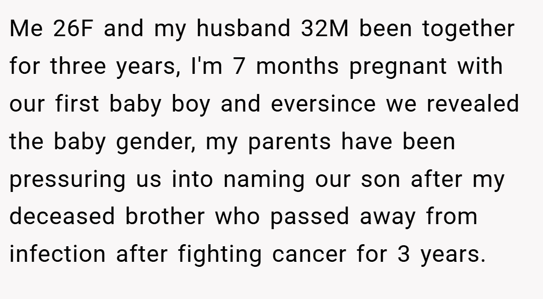 Me 26F and my husband 32M been together for three years, I'm 7 months pregnant with our first baby boy and eversince we revealed the baby gender, my parents have been pressuring us into naming our son after my deceased brother who passed away from infection after fighting cancer for 3 years.