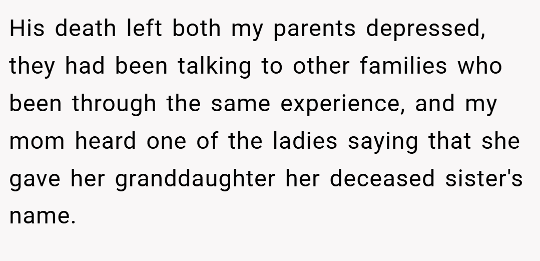 His death left both my parents depressed, they had been talking to other families who been through the same experience, and my mom heard one of the ladies saying that she gave her granddaughter her deceased sister's name.
