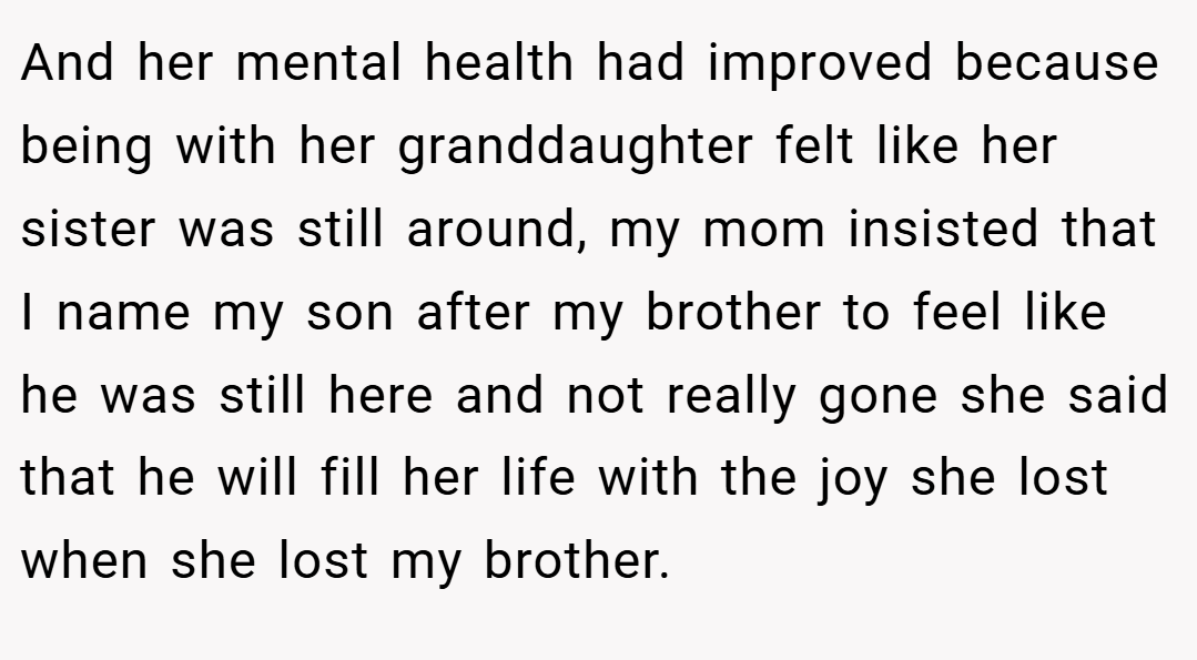And her mental health had improved because being with her granddaughter felt like her sister was still around, my mom insisted that I name my son after my brother to feel like he was still here and not really gone she said that he will fill her life with the joy she lost when she lost my brother.