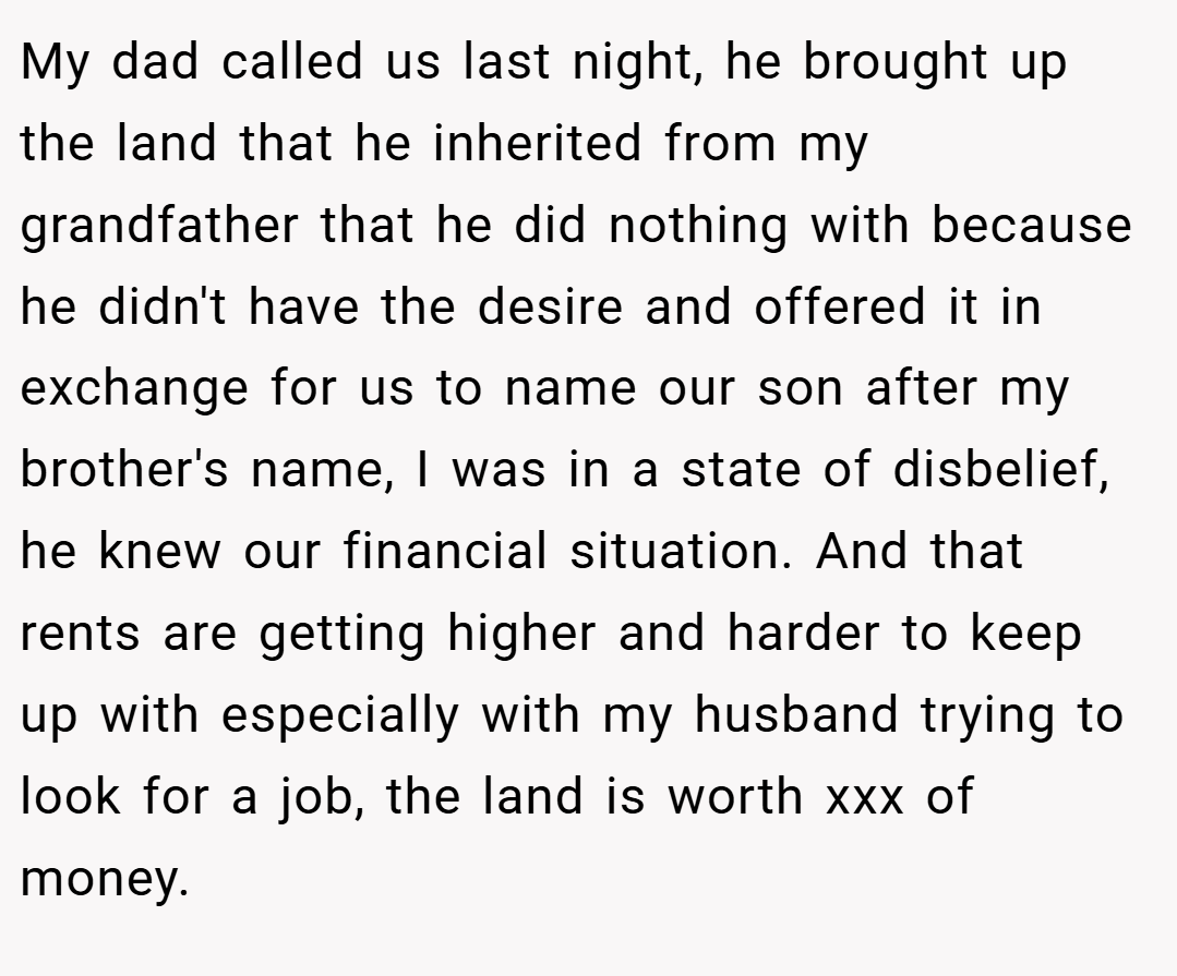 My dad called us last night, he brought up the land that he inherited from my grandfather that he did nothing with because he didn't have the desire and offered it in exchange for us to name our son after my brother's name, I was in a state of disbelief, he knew our financial situation. And that rents are getting higher and harder to keep up with especially with my husband trying to look for a job, the land is worth xxx of money.