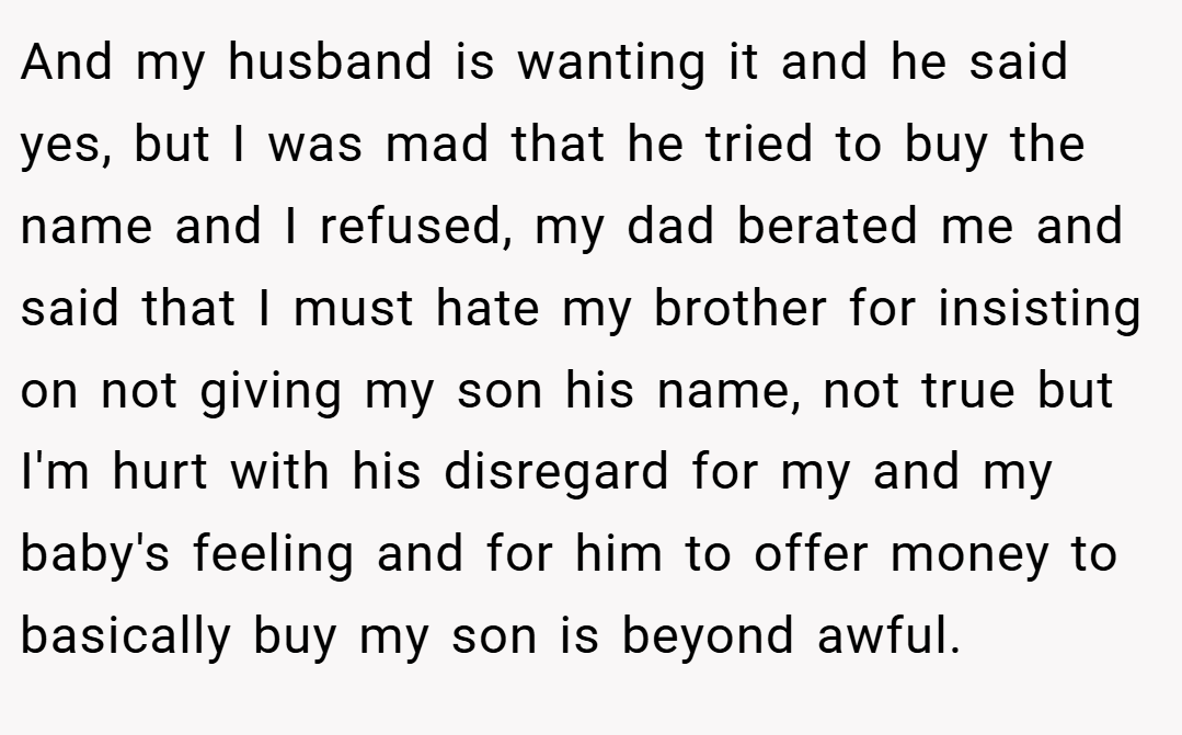 And my husband is wanting it and he said yes, but I was mad that he tried to buy the name and I refused, my dad berated me and said that I must hate my brother for insisting on not giving my son his name, not true but I'm hurt with his disregard for my and my baby's feeling and for him to offer money to basically buy my son is beyond awful.