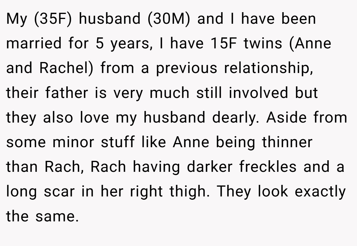 My (35F) husband (30M) and I have been married for 5 years, I have 15F twins (Anne and Rachel) from a previous relationship, their father is very much still involved but they also love my husband dearly. Aside from some minor stuff like Anne being thinner than Rach, Rach having darker freckles and a long scar in her right thigh. They look exactly the same.