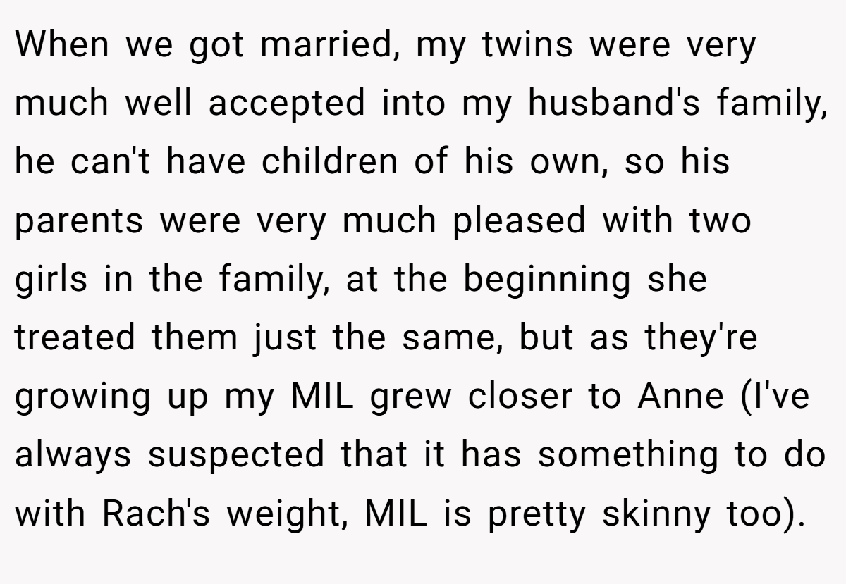 When we got married, my twins were very much well accepted into my husband's family, he can't have children of his own, so his parents were very much pleased with two girls in the family, at the beginning she treated them just the same, but as they're growing up my MIL grew closer to Anne (I've always suspected that it has something to do with Rach's weight, MIL is pretty skinny too).