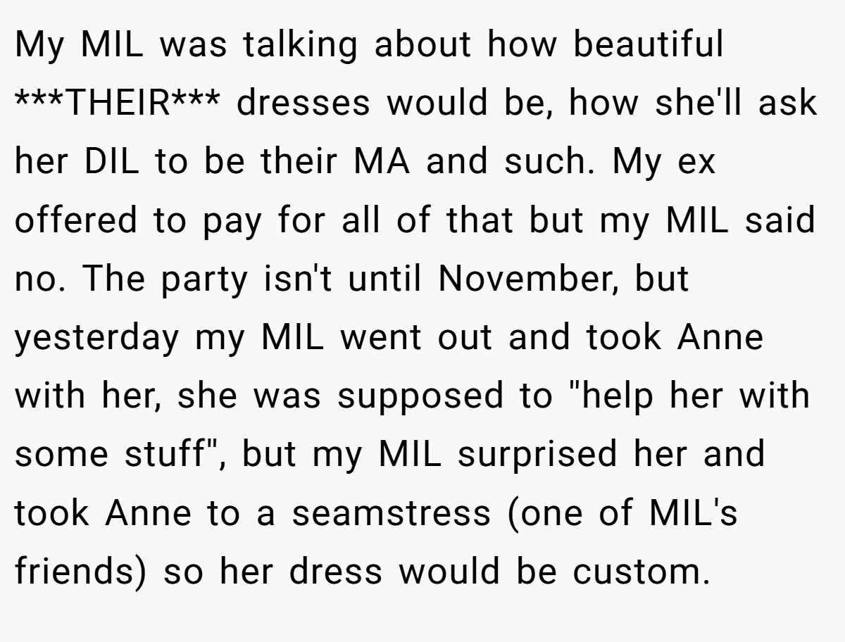 My MIL was talking about how beautiful ***THEIR*** dresses would be, how she'll ask her DIL to be their MA and such. My ex offered to pay for all of that but my MIL said no. The party isn't until November, but yesterday my MIL went out and took Anne with her, she was supposed to ''help her with some stuff'', but my MIL surprised her and took Anne to a seamstress (one of MIL's friends) so her dress would be custom.