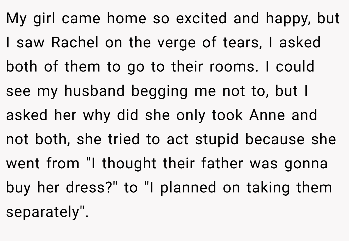 My girl came home so excited and happy, but I saw Rachel on the verge of tears, I asked both of them to go to their rooms. I could see my husband begging me not to, but I asked her why did she only took Anne and not both, she tried to act stupid because she went from ''I thought their father was gonna buy her dress?'' to ''I planned on taking them separately''.