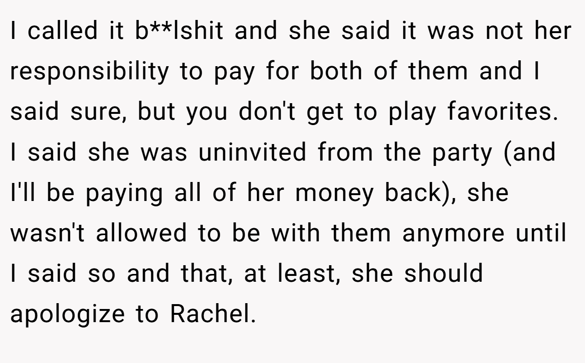 I called it b**lshit and she said it was not her responsibility to pay for both of them and I said sure, but you don't get to play favorites. I said she was uninvited from the party (and I'll be paying all of her money back), she wasn't allowed to be with them anymore until I said so and that, at least, she should apologize to Rachel.