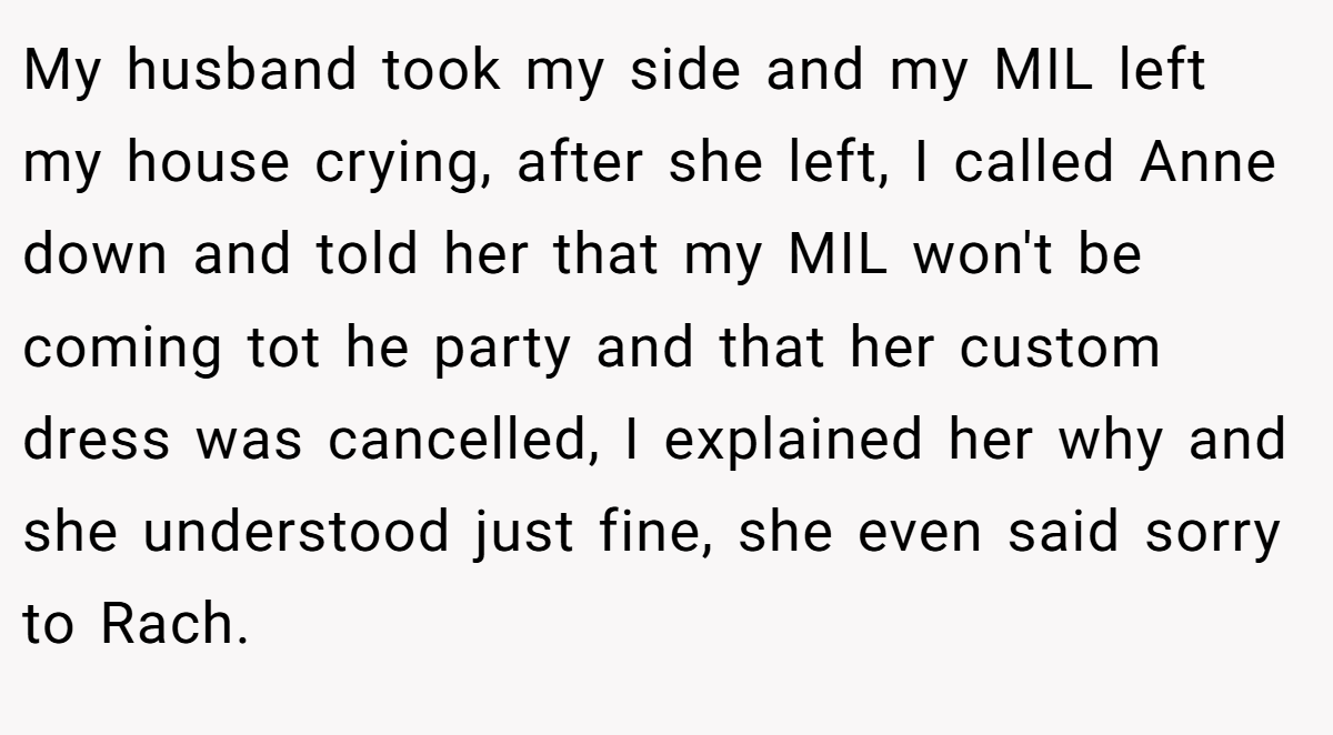 My husband took my side and my MIL left my house crying, after she left, I called Anne down and told her that my MIL won't be coming tot he party and that her custom dress was cancelled, I explained her why and she understood just fine, she even said sorry to Rach.