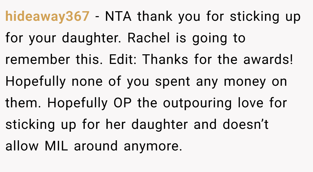 hideaway367 - NTA thank you for sticking up for your daughter. Rachel is going to remember this. Edit: Thanks for the awards! Hopefully none of you spent any money on them. Hopefully OP the outpouring love for sticking up for her daughter and doesn’t allow MIL around anymore.