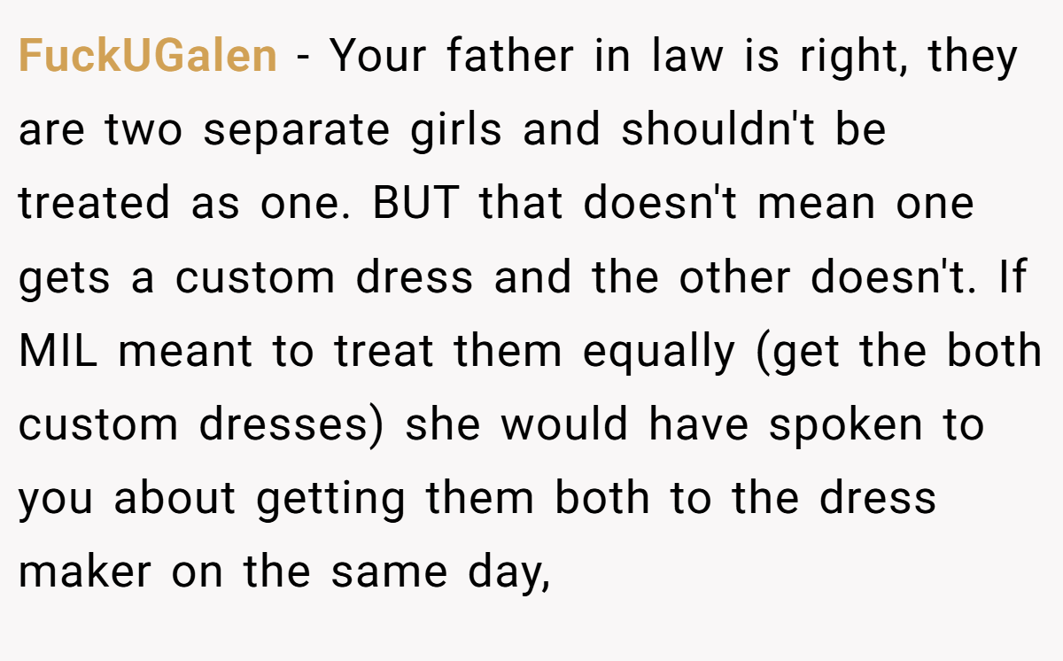 FuckUGalen - Your father in law is right, they are two separate girls and shouldn't be treated as one. BUT that doesn't mean one gets a custom dress and the other doesn't. If MIL meant to treat them equally (get the both custom dresses) she would have spoken to you about getting them both to the dress maker on the same day,