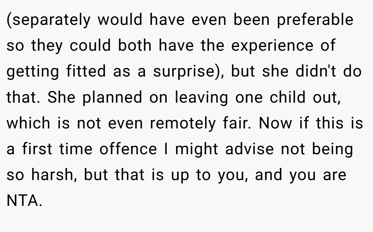 (separately would have even been preferable so they could both have the experience of getting fitted as a surprise), but she didn't do that. She planned on leaving one child out, which is not even remotely fair. Now if this is a first time offence I might advise not being so harsh, but that is up to you, and you are NTA.