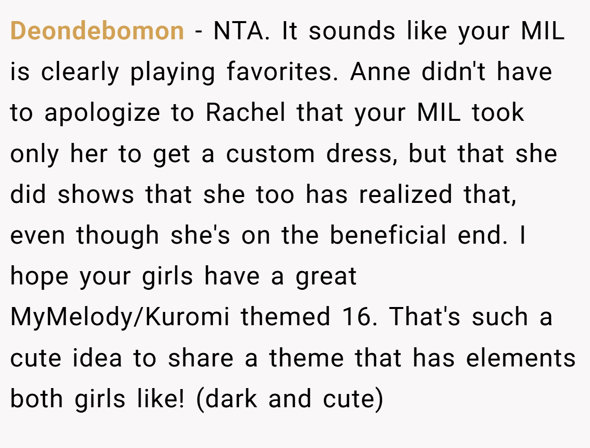 Deondebomon - NTA. It sounds like your MIL is clearly playing favorites. Anne didn't have to apologize to Rachel that your MIL took only her to get a custom dress, but that she did shows that she too has realized that, even though she's on the beneficial end. I hope your girls have a great MyMelody/Kuromi themed 16. That's such a cute idea to share a theme that has elements both girls like! (dark and cute)