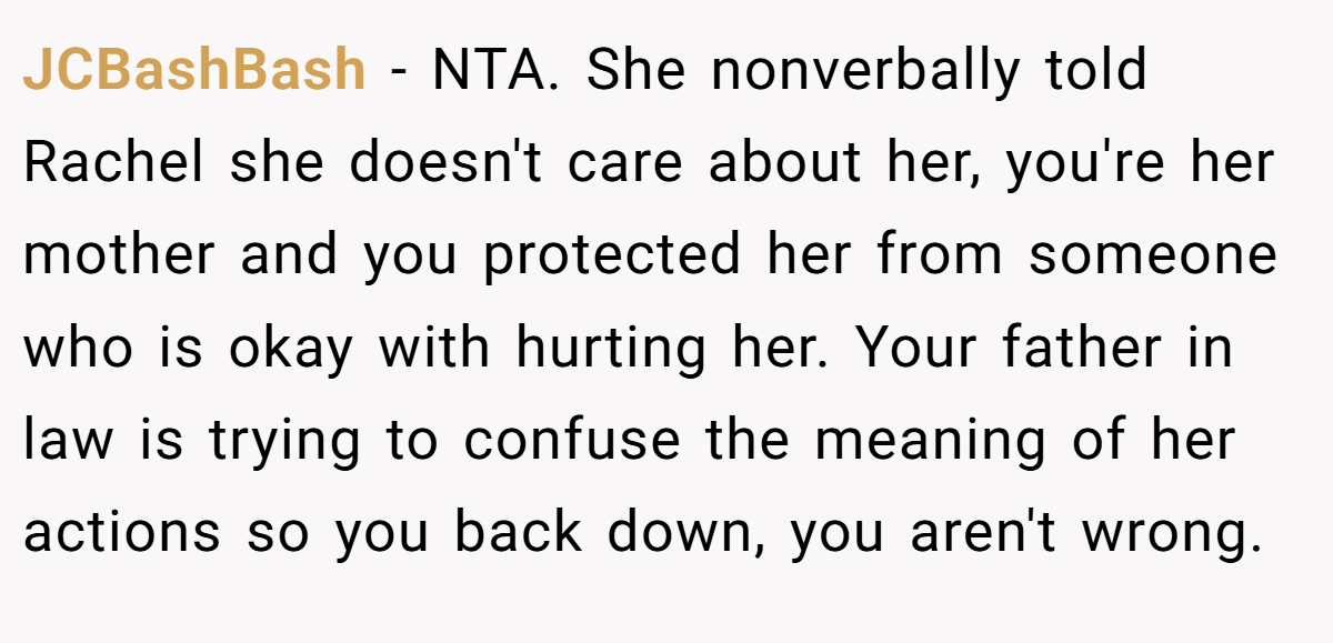 JCBashBash - NTA. She nonverbally told Rachel she doesn't care about her, you're her mother and you protected her from someone who is okay with hurting her. Your father in law is trying to confuse the meaning of her actions so you back down, you aren't wrong.