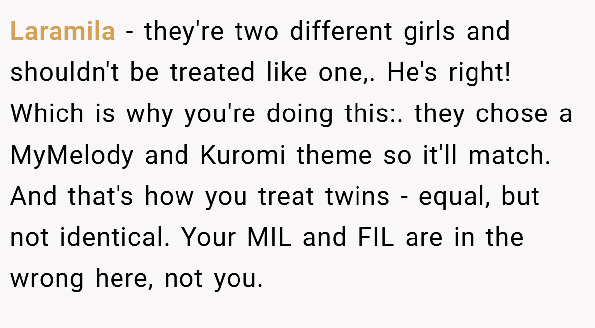 Laramila - they're two different girls and shouldn't be treated like one,. He's right! Which is why you're doing this:. they chose a MyMelody and Kuromi theme so it'll match. And that's how you treat twins - equal, but not identical. Your MIL and FIL are in the wrong here, not you.