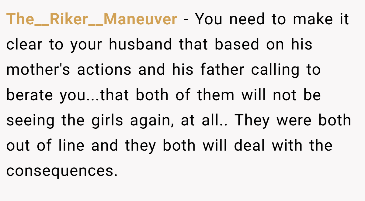The__Riker__Maneuver - You need to make it clear to your husband that based on his mother's actions and his father calling to berate you...that both of them will not be seeing the girls again, at all.. They were both out of line and they both will deal with the consequences.