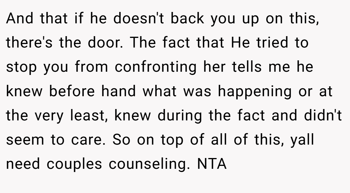 And that if he doesn't back you up on this, there's the door. The fact that He tried to stop you from confronting her tells me he knew before hand what was happening or at the very least, knew during the fact and didn't seem to care. So on top of all of this, yall need couples counseling. NTA