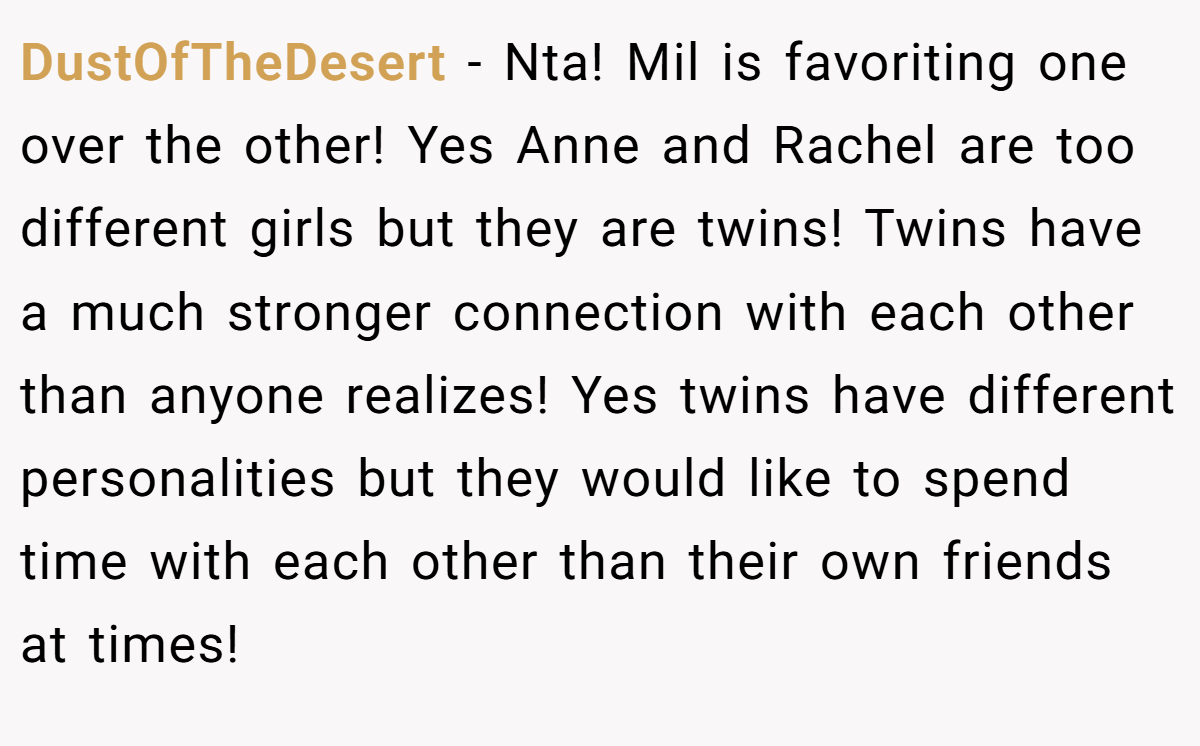 DustOfTheDesert - Nta! Mil is favoriting one over the other! Yes Anne and Rachel are too different girls but they are twins! Twins have a much stronger connection with each other than anyone realizes! Yes twins have different personalities but they would like to spend time with each other than their own friends at times!